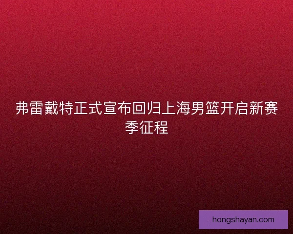 弗雷戴特正式宣布回归上海男篮开启新赛季征程