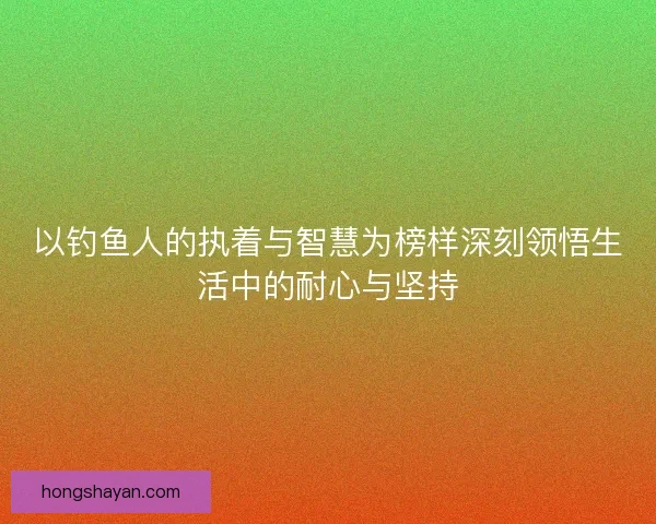 以钓鱼人的执着与智慧为榜样深刻领悟生活中的耐心与坚持